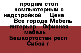 продам стол компьютерный с надстройкой. › Цена ­ 2 000 - Все города Мебель, интерьер » Офисная мебель   . Башкортостан респ.,Сибай г.